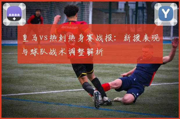 皇马vs热刺热身赛战报：新援表现与球队战术调整解析
