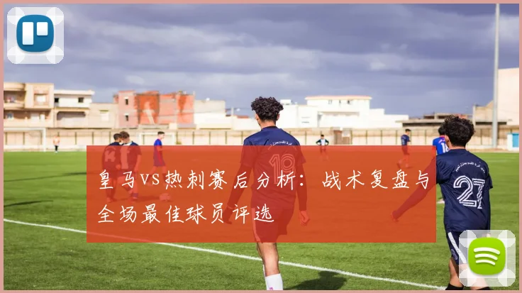 皇马vs热刺赛后分析：战术复盘与全场最佳球员评选