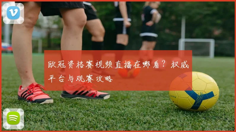 欧冠资格赛视频直播在哪看？权威平台与观赛攻略