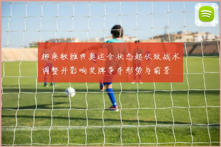 柳乘敏雅典奥运会状态起伏致战术调整并影响奖牌争夺形势与前景