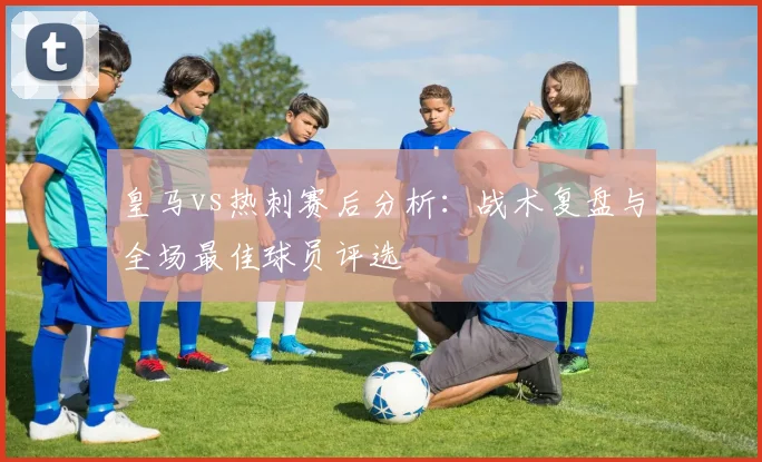 皇马vs热刺赛后分析：战术复盘与全场最佳球员评选