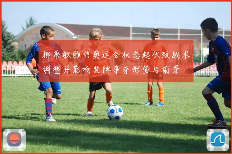 柳乘敏雅典奥运会状态起伏致战术调整并影响奖牌争夺形势与前景