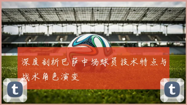 深度剖析巴萨中场球员技术特点与战术角色演变