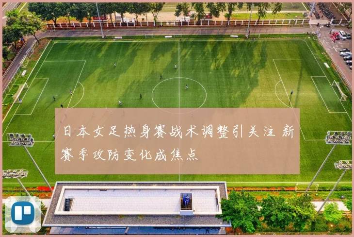 日本女足热身赛战术调整引关注 新赛季攻防变化成焦点