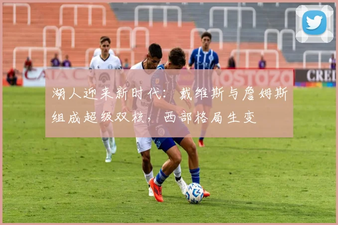 湖人迎来新时代：戴维斯与詹姆斯组成超级双核，西部格局生变