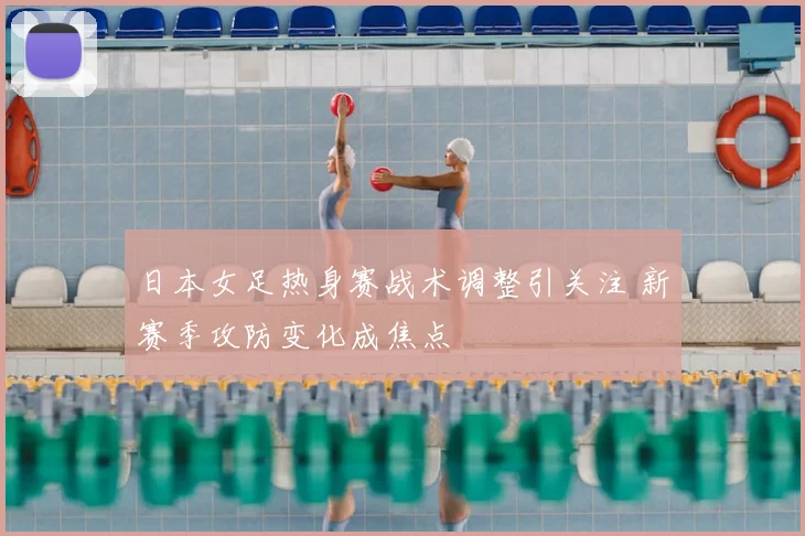 日本女足热身赛战术调整引关注 新赛季攻防变化成焦点